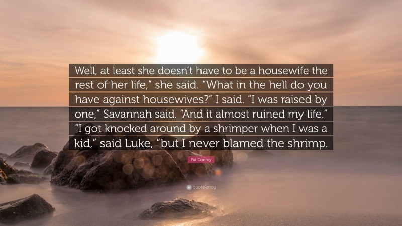 Pat Conroy Quote: “Well, at least she doesn’t have to be a housewife the rest of her life,” she said. “What in the hell do you have against housewives?” I said. “I was raised by one,” Savannah said. “And it almost ruined my life.” “I got knocked around by a shrimper when I was a kid,” said Luke, “but I never blamed the shrimp.”