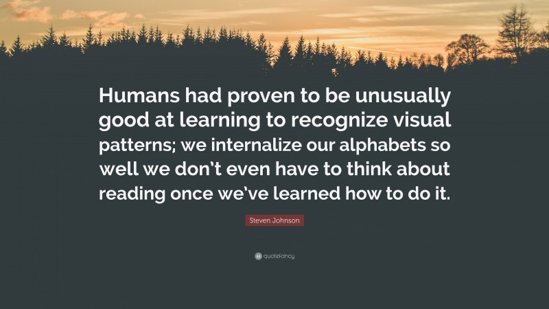 Steven Johnson Quote: “Humans had proven to be unusually good at learning to recognize visual patterns; we internalize our alphabets so well we don’t even have to think about reading once we’ve learned how to do it.”