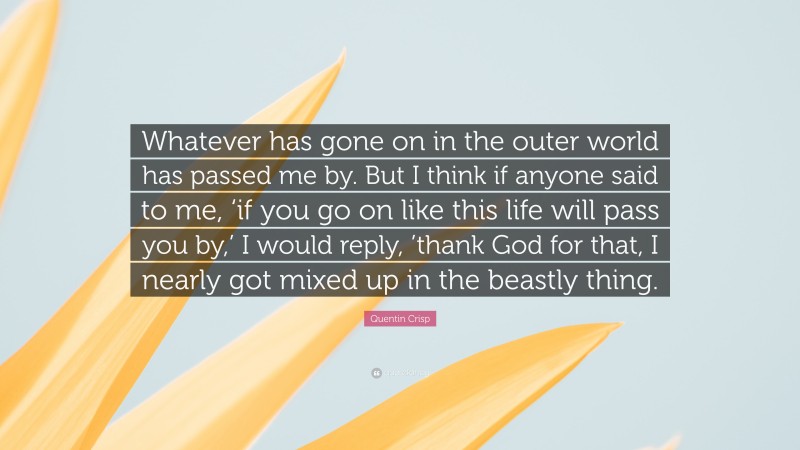 Quentin Crisp Quote: “Whatever has gone on in the outer world has passed me by. But I think if anyone said to me, ‘if you go on like this life will pass you by,’ I would reply, ’thank God for that, I nearly got mixed up in the beastly thing.”