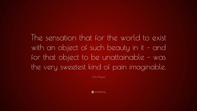 John Boyne Quote: “The sensation that for the world to exist with an object of such beauty in it – and for that object to be unattainable – was the very sweetest kind of pain imaginable.”