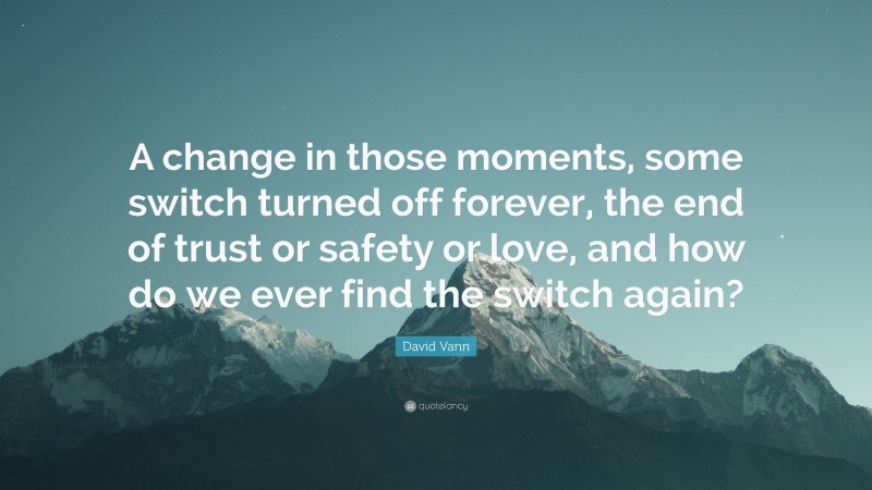 David Vann Quote: “A change in those moments, some switch turned off forever, the end of trust or safety or love, and how do we ever find the switch again?”