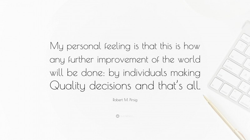 Robert M. Pirsig Quote: “My personal feeling is that this is how any further improvement of the world will be done: by individuals making Quality decisions and that’s all.”
