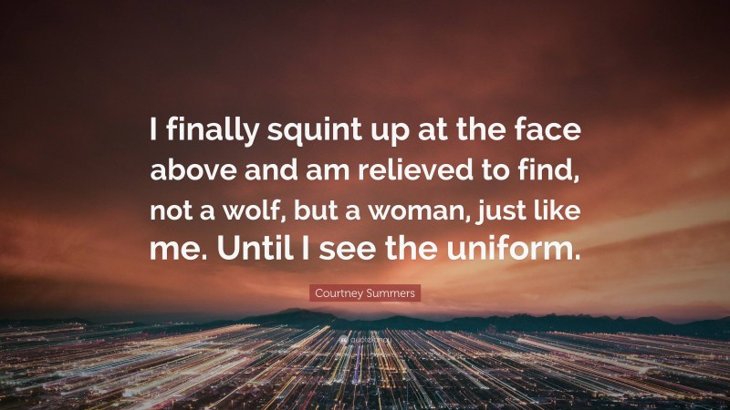 Courtney Summers Quote: “I finally squint up at the face above and am relieved to find, not a wolf, but a woman, just like me. Until I see the uniform.”