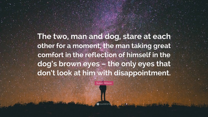 Susan Wilson Quote: “The two, man and dog, stare at each other for a moment, the man taking great comfort in the reflection of himself in the dog’s brown eyes – the only eyes that don’t look at him with disappointment.”