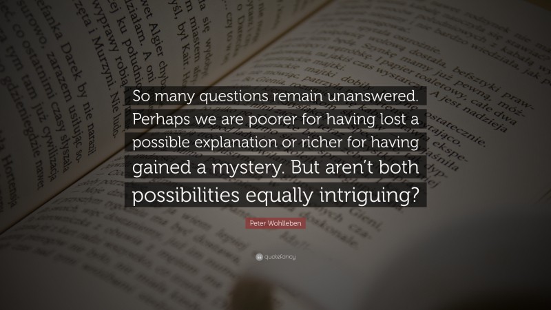 Peter Wohlleben Quote: “So many questions remain unanswered. Perhaps we are poorer for having lost a possible explanation or richer for having gained a mystery. But aren’t both possibilities equally intriguing?”