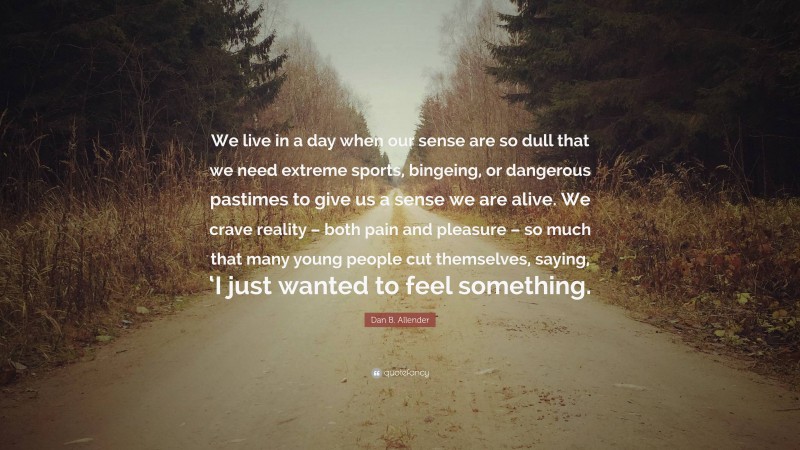 Dan B. Allender Quote: “We live in a day when our sense are so dull that we need extreme sports, bingeing, or dangerous pastimes to give us a sense we are alive. We crave reality – both pain and pleasure – so much that many young people cut themselves, saying, ‘I just wanted to feel something.”