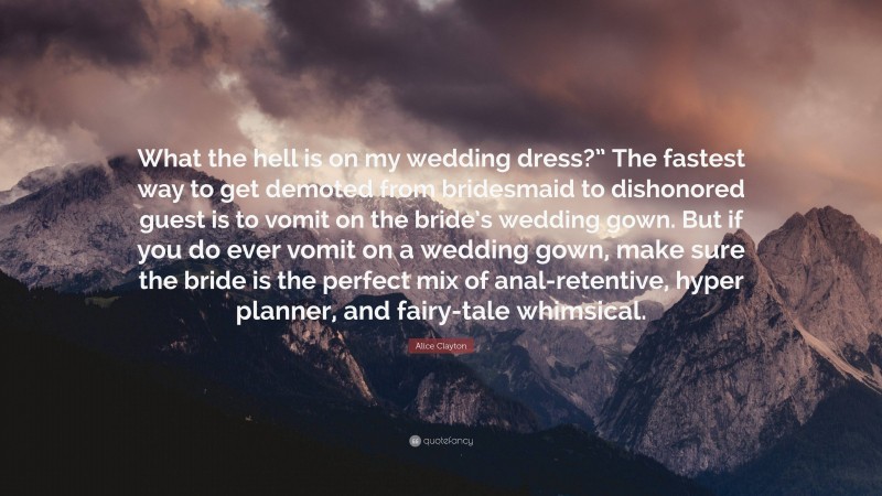 Alice Clayton Quote: “What the hell is on my wedding dress?” The fastest way to get demoted from bridesmaid to dishonored guest is to vomit on the bride’s wedding gown. But if you do ever vomit on a wedding gown, make sure the bride is the perfect mix of anal-retentive, hyper planner, and fairy-tale whimsical.”