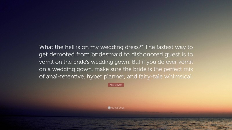 Alice Clayton Quote: “What the hell is on my wedding dress?” The fastest way to get demoted from bridesmaid to dishonored guest is to vomit on the bride’s wedding gown. But if you do ever vomit on a wedding gown, make sure the bride is the perfect mix of anal-retentive, hyper planner, and fairy-tale whimsical.”