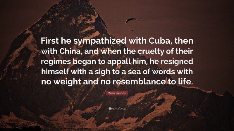 Milan Kundera Quote: “First he sympathized with Cuba, then with China, and when the cruelty of their regimes began to appall him, he resigned himself with a sigh to a sea of words with no weight and no resemblance to life.”