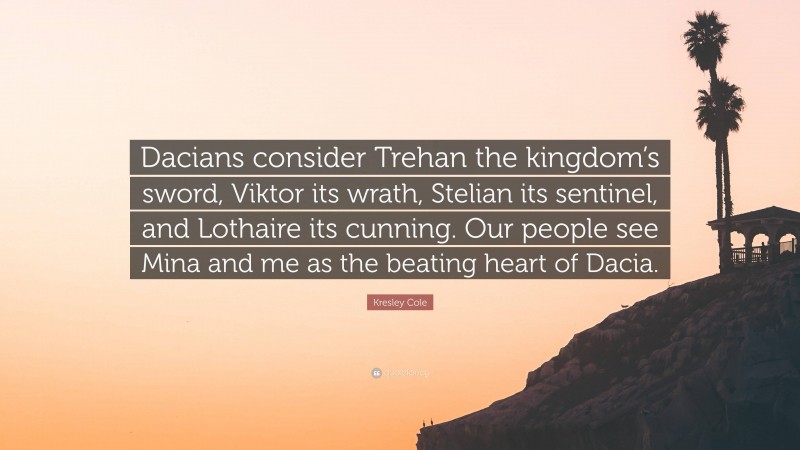 Kresley Cole Quote: “Dacians consider Trehan the kingdom’s sword, Viktor its wrath, Stelian its sentinel, and Lothaire its cunning. Our people see Mina and me as the beating heart of Dacia.”