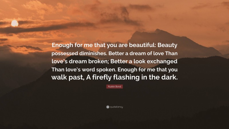 Ruskin Bond Quote: “Enough for me that you are beautiful: Beauty possessed diminishes. Better a dream of love Than love’s dream broken; Better a look exchanged Than love’s word spoken. Enough for me that you walk past, A firefly flashing in the dark.”