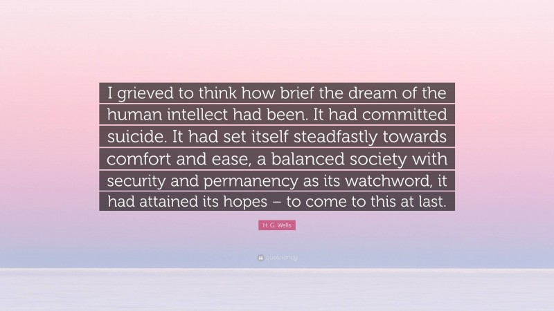 H. G. Wells Quote: “I grieved to think how brief the dream of the human intellect had been. It had committed suicide. It had set itself steadfastly towards comfort and ease, a balanced society with security and permanency as its watchword, it had attained its hopes – to come to this at last.”