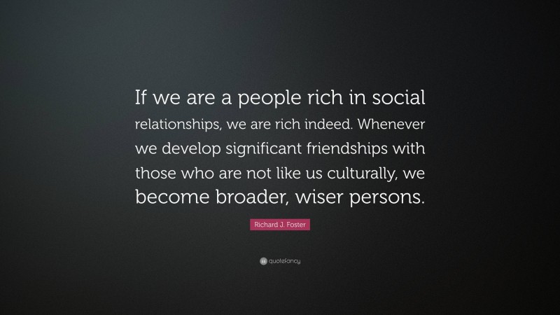 Richard J. Foster Quote: “If we are a people rich in social relationships, we are rich indeed. Whenever we develop significant friendships with those who are not like us culturally, we become broader, wiser persons.”
