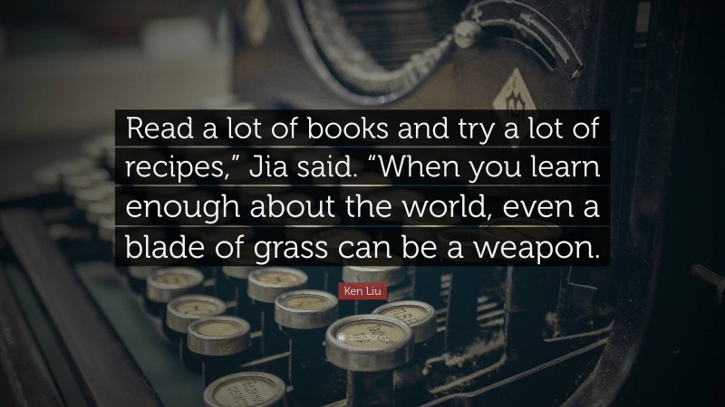 Ken Liu Quote: “Read a lot of books and try a lot of recipes,” Jia said. “When you learn enough about the world, even a blade of grass can be a weapon.”