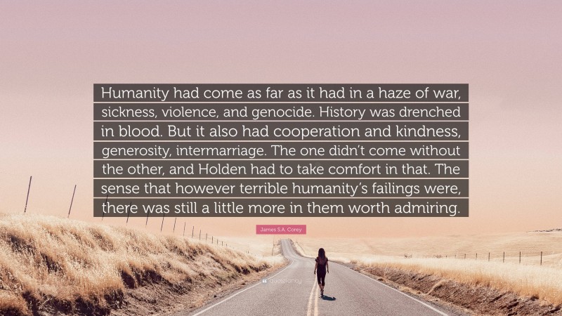 James S.A. Corey Quote: “Humanity had come as far as it had in a haze of war, sickness, violence, and genocide. History was drenched in blood. But it also had cooperation and kindness, generosity, intermarriage. The one didn’t come without the other, and Holden had to take comfort in that. The sense that however terrible humanity’s failings were, there was still a little more in them worth admiring.”
