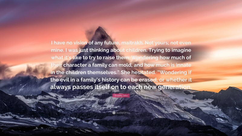 Timothy Zahn Quote: “I have no vision of any future, maitrakh. Not yours; not even mine. I was just thinking about children. Trying to imagine what it’s like to try to raise them. Wondering how much of their character a family can mold, and how much is innate in the children themselves.” She hesitated. “Wondering if the evil in a family’s history can be erased, or whether it always passes itself on to each new generation.”