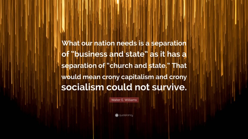 Walter E. Williams Quote: “What our nation needs is a separation of “business and state” as it has a separation of “church and state.” That would mean crony capitalism and crony socialism could not survive.”
