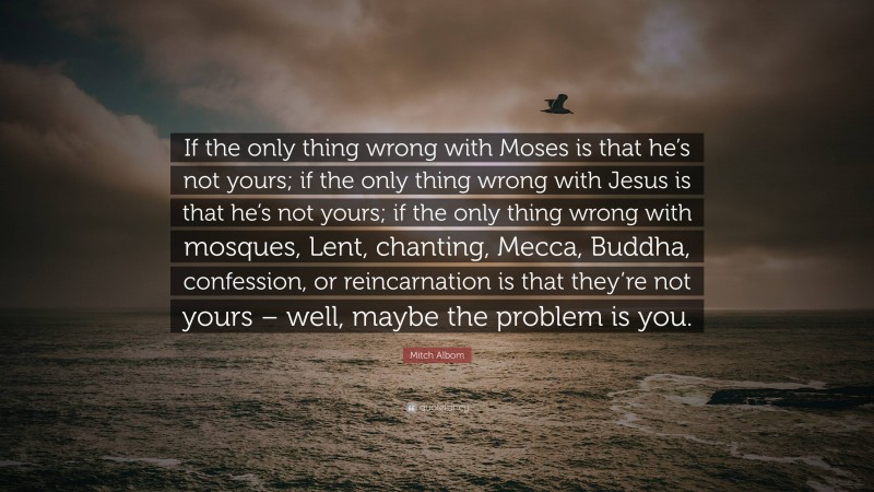 Mitch Albom Quote: “If the only thing wrong with Moses is that he’s not yours; if the only thing wrong with Jesus is that he’s not yours; if the only thing wrong with mosques, Lent, chanting, Mecca, Buddha, confession, or reincarnation is that they’re not yours – well, maybe the problem is you.”