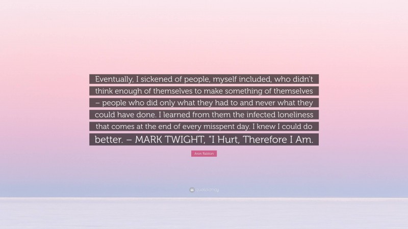 Aron Ralston Quote: “Eventually, I sickened of people, myself included, who didn’t think enough of themselves to make something of themselves – people who did only what they had to and never what they could have done. I learned from them the infected loneliness that comes at the end of every misspent day. I knew I could do better. – MARK TWIGHT, “I Hurt, Therefore I Am.”