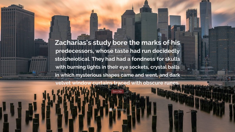 Zen Cho Quote: “Zacharias’s study bore the marks of his predecessors, whose taste had run decidedly stoicheiotical. They had had a fondness for skulls with burning lights in their eye sockets, crystal balls in which mysterious shapes came and went, and dark velvet window curtains traced with obscure runes.”