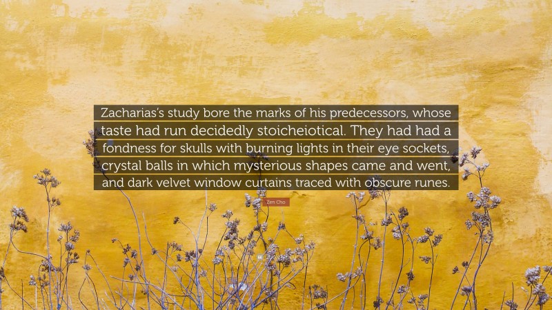 Zen Cho Quote: “Zacharias’s study bore the marks of his predecessors, whose taste had run decidedly stoicheiotical. They had had a fondness for skulls with burning lights in their eye sockets, crystal balls in which mysterious shapes came and went, and dark velvet window curtains traced with obscure runes.”