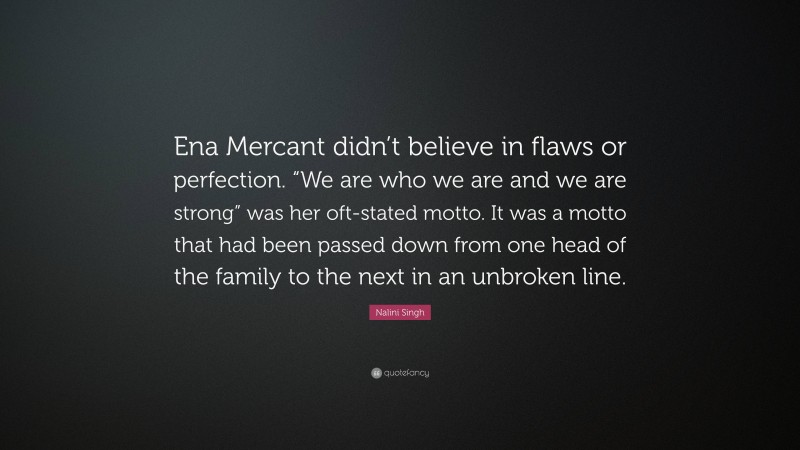 Nalini Singh Quote: “Ena Mercant didn’t believe in flaws or perfection. “We are who we are and we are strong” was her oft-stated motto. It was a motto that had been passed down from one head of the family to the next in an unbroken line.”