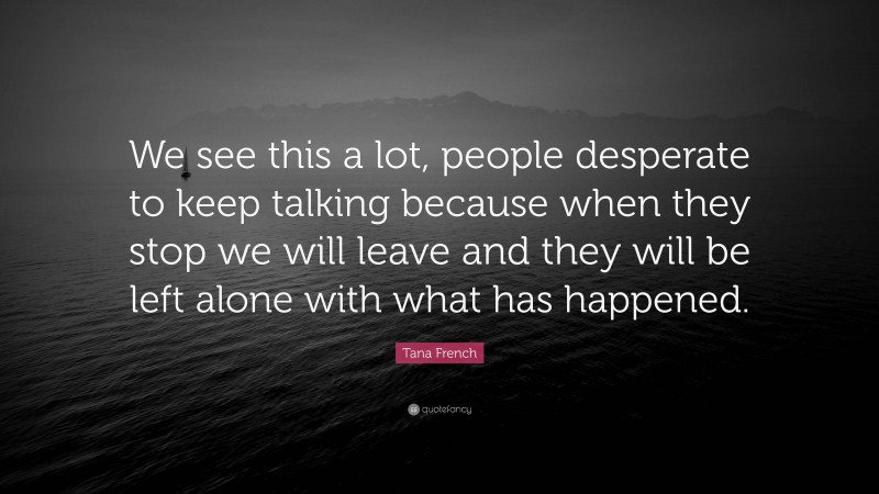 Tana French Quote: “We see this a lot, people desperate to keep talking because when they stop we will leave and they will be left alone with what has happened.”