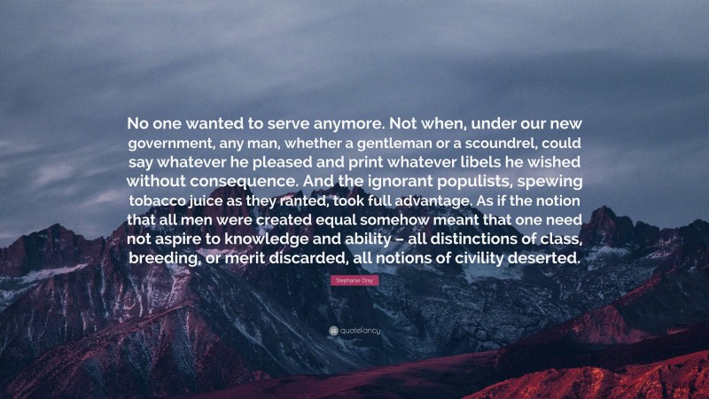 Stephanie Dray Quote: “No one wanted to serve anymore. Not when, under our new government, any man, whether a gentleman or a scoundrel, could say whatever he pleased and print whatever libels he wished without consequence. And the ignorant populists, spewing tobacco juice as they ranted, took full advantage. As if the notion that all men were created equal somehow meant that one need not aspire to knowledge and ability – all distinctions of class, breeding, or merit discarded, all notions of civility deserted.”