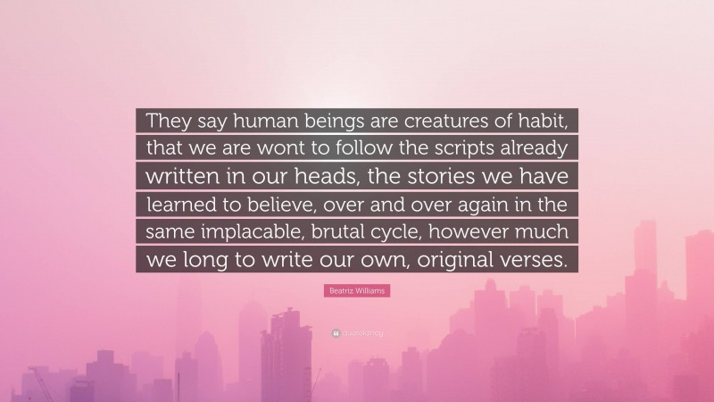 Beatriz Williams Quote: “They say human beings are creatures of habit, that we are wont to follow the scripts already written in our heads, the stories we have learned to believe, over and over again in the same implacable, brutal cycle, however much we long to write our own, original verses.”