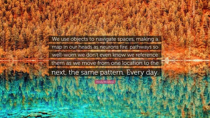 Mindy McGinnis Quote: “We use objects to navigate spaces, making a map in our heads as neurons fire, pathways so well-worn we don’t even know we reference them as we move from one location to the next, the same pattern. Every day.”