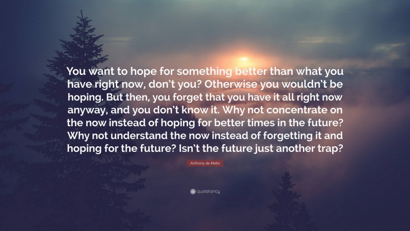Anthony de Mello Quote: “You want to hope for something better than what you have right now, don’t you? Otherwise you wouldn’t be hoping. But then, you forget that you have it all right now anyway, and you don’t know it. Why not concentrate on the now instead of hoping for better times in the future? Why not understand the now instead of forgetting it and hoping for the future? Isn’t the future just another trap?”