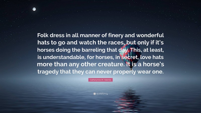 Catherynne M. Valente Quote: “Folk dress in all manner of finery and wonderful hats to go and watch the races, but only if it’s horses doing the barreling that day. This, at least, is understandable, for horses, in secret, love hats more than any other creature. It is a horse’s tragedy that they can never properly wear one.”