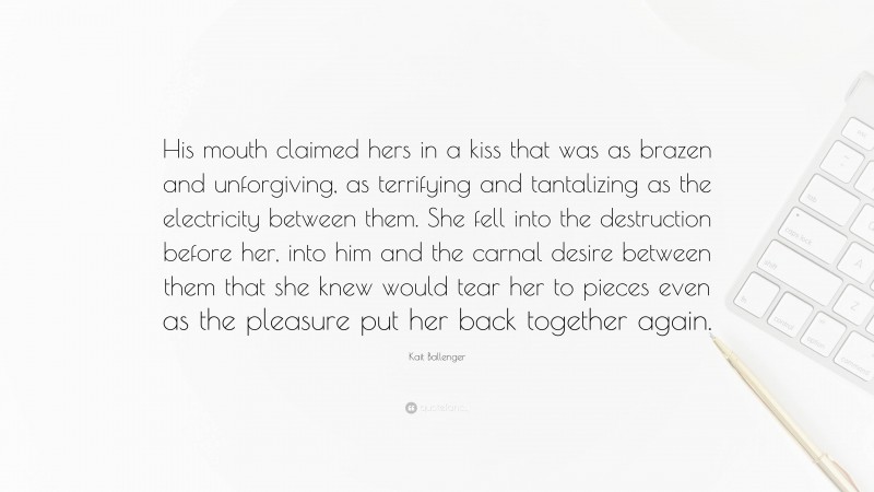 Kait Ballenger Quote: “His mouth claimed hers in a kiss that was as brazen and unforgiving, as terrifying and tantalizing as the electricity between them. She fell into the destruction before her, into him and the carnal desire between them that she knew would tear her to pieces even as the pleasure put her back together again.”