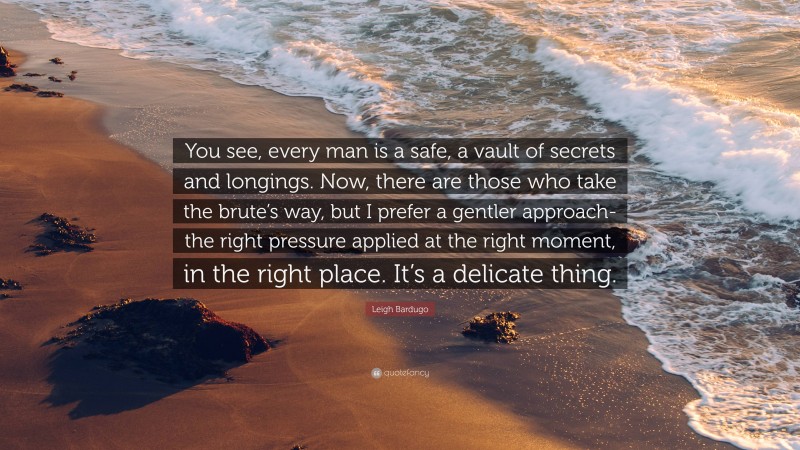 Leigh Bardugo Quote: “You see, every man is a safe, a vault of secrets and longings. Now, there are those who take the brute’s way, but I prefer a gentler approach- the right pressure applied at the right moment, in the right place. It’s a delicate thing.”