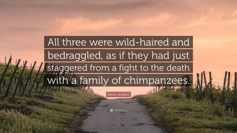 Kevin Ansbro Quote: “All three were wild-haired and bedraggled, as if they had just staggered from a fight to the death with a family of chimpanzees.”