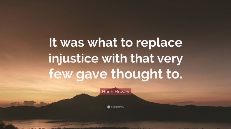 Hugh Howey Quote: “It was what to replace injustice with that very few gave thought to.”