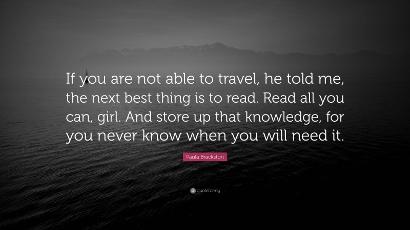 Paula Brackston Quote: “If you are not able to travel, he told me, the next best thing is to read. Read all you can, girl. And store up that knowledge, for you never know when you will need it.”