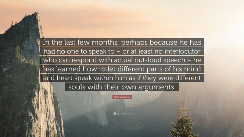 Dan Simmons Quote: “In the last few months, perhaps because he has had no one to speak to – or at least no interlocutor who can respond with actual out-loud speech – he has learned how to let different parts of his mind and heart speak within him as if they were different souls with their own arguments.”