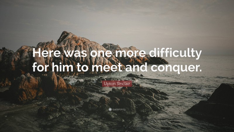 Upton Sinclair Quote: “Here was one more difficulty for him to meet and conquer.”