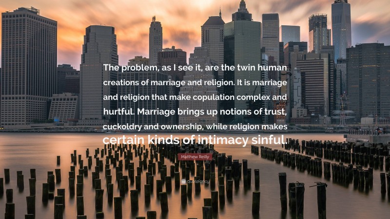 Matthew Reilly Quote: “The problem, as I see it, are the twin human creations of marriage and religion. It is marriage and religion that make copulation complex and hurtful. Marriage brings up notions of trust, cuckoldry and ownership, while religion makes certain kinds of intimacy sinful.”