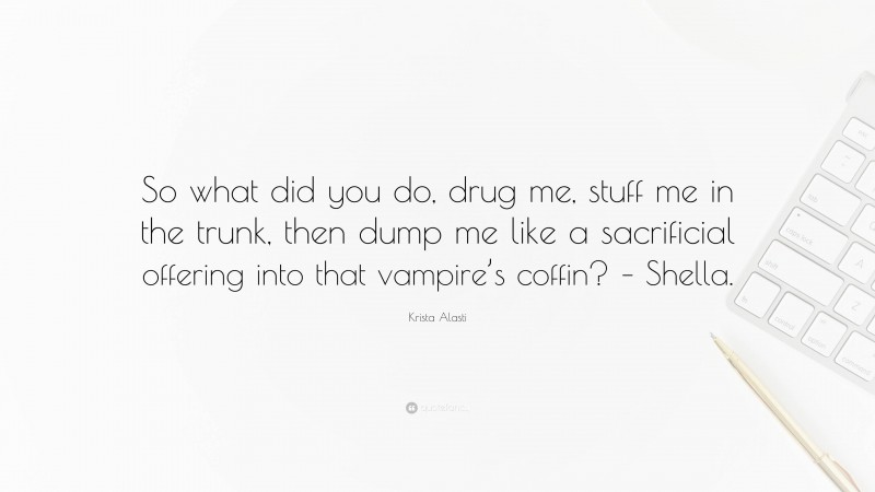 Krista Alasti Quote: “So what did you do, drug me, stuff me in the trunk, then dump me like a sacrificial offering into that vampire’s coffin? – Shella.”