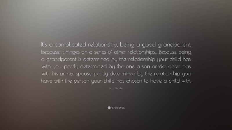 Anna Quindlen Quote: “It’s a complicated relationship, being a good grandparent, because it hinges on a series of other relationships... Because being a grandparent is determined by the relationship your child has with you, partly determined by the one a son or daughter has with his or her spouse, partly determined by the relationship you have with the person your child has chosen to have a child with.”