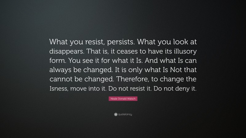 Neale Donald Walsch Quote: “What you resist, persists. What you look at disappears. That is, it ceases to have its illusory form. You see it for what it Is. And what Is can always be changed. It is only what Is Not that cannot be changed. Therefore, to change the Isness, move into it. Do not resist it. Do not deny it.”