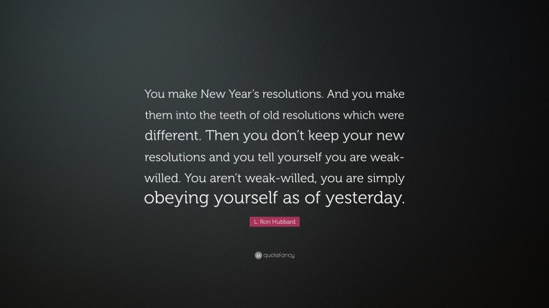 L. Ron Hubbard Quote: “You make New Year’s resolutions. And you make them into the teeth of old resolutions which were different. Then you don’t keep your new resolutions and you tell yourself you are weak-willed. You aren’t weak-willed, you are simply obeying yourself as of yesterday.”