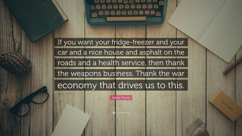 Jasper Fforde Quote: “If you want your fridge-freezer and your car and a nice house and asphalt on the roads and a health service, then thank the weapons business. Thank the war economy that drives us to this.”