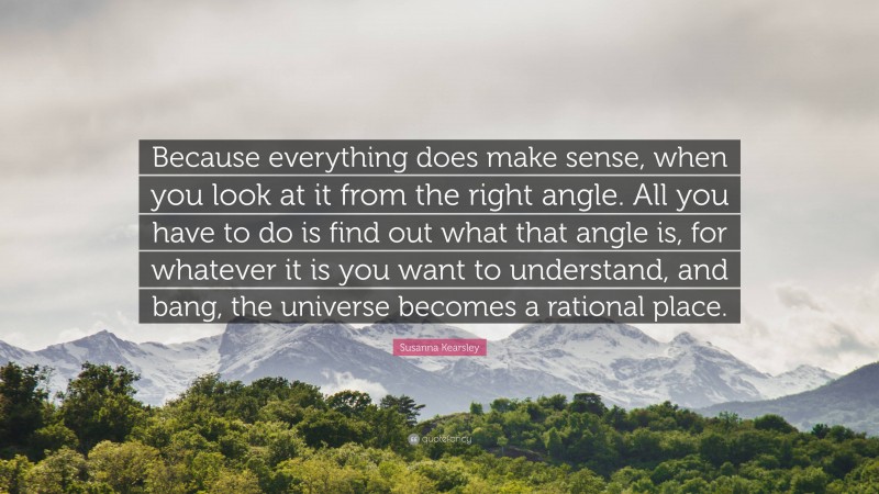 Susanna Kearsley Quote: “Because everything does make sense, when you look at it from the right angle. All you have to do is find out what that angle is, for whatever it is you want to understand, and bang, the universe becomes a rational place.”