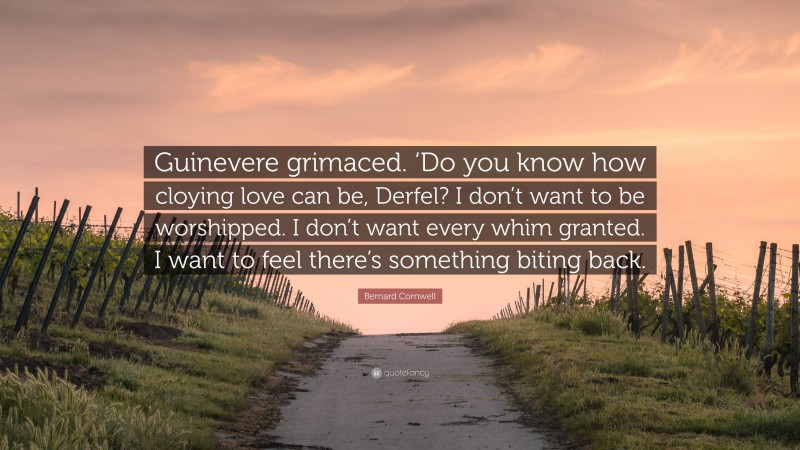 Bernard Cornwell Quote: “Guinevere grimaced. ‘Do you know how cloying love can be, Derfel? I don’t want to be worshipped. I don’t want every whim granted. I want to feel there’s something biting back.”