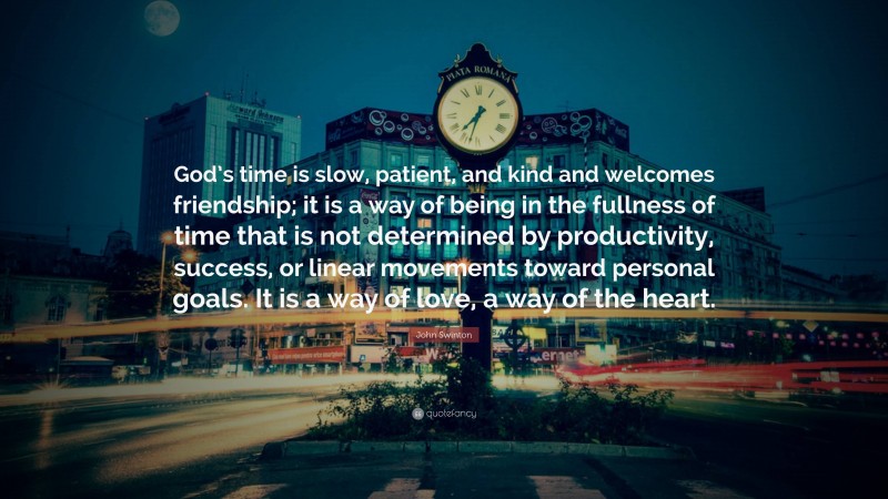 John Swinton Quote: “God’s time is slow, patient, and kind and welcomes friendship; it is a way of being in the fullness of time that is not determined by productivity, success, or linear movements toward personal goals. It is a way of love, a way of the heart.”