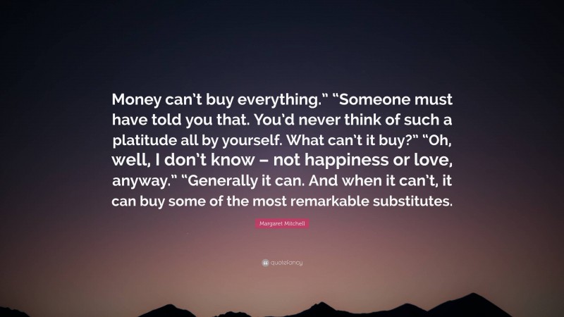 Margaret Mitchell Quote: “Money can’t buy everything.” “Someone must have told you that. You’d never think of such a platitude all by yourself. What can’t it buy?” “Oh, well, I don’t know – not happiness or love, anyway.” “Generally it can. And when it can’t, it can buy some of the most remarkable substitutes.”