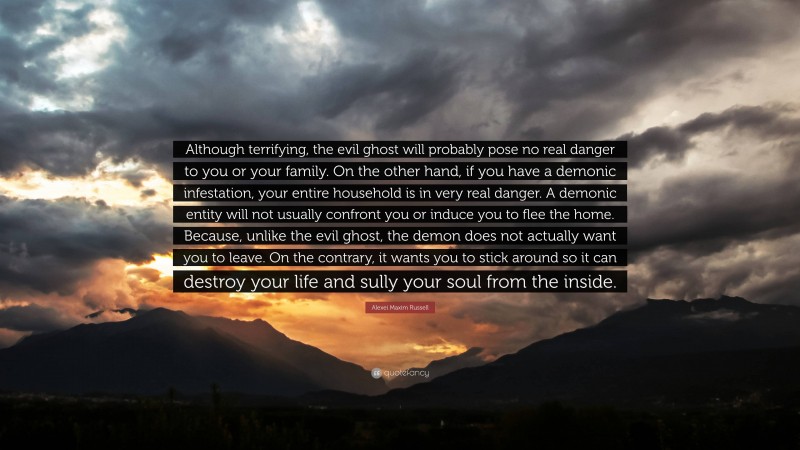 Alexei Maxim Russell Quote: “Although terrifying, the evil ghost will probably pose no real danger to you or your family. On the other hand, if you have a demonic infestation, your entire household is in very real danger. A demonic entity will not usually confront you or induce you to flee the home. Because, unlike the evil ghost, the demon does not actually want you to leave. On the contrary, it wants you to stick around so it can destroy your life and sully your soul from the inside.”